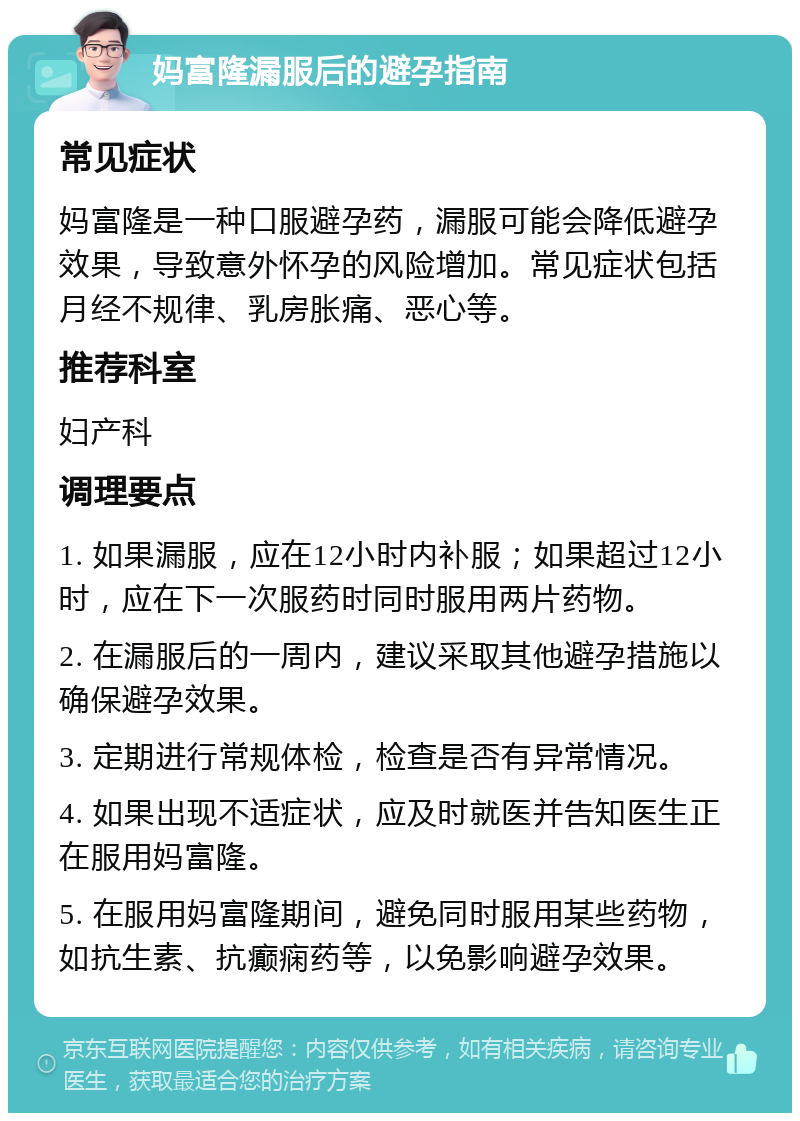 妈富隆漏服后的避孕指南 常见症状 妈富隆是一种口服避孕药，漏服可能会降低避孕效果，导致意外怀孕的风险增加。常见症状包括月经不规律、乳房胀痛、恶心等。 推荐科室 妇产科 调理要点 1. 如果漏服，应在12小时内补服；如果超过12小时，应在下一次服药时同时服用两片药物。 2. 在漏服后的一周内，建议采取其他避孕措施以确保避孕效果。 3. 定期进行常规体检，检查是否有异常情况。 4. 如果出现不适症状，应及时就医并告知医生正在服用妈富隆。 5. 在服用妈富隆期间，避免同时服用某些药物，如抗生素、抗癫痫药等，以免影响避孕效果。