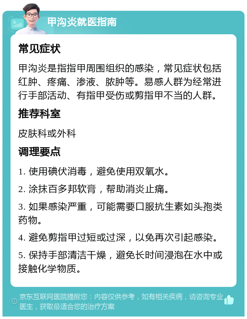 甲沟炎就医指南 常见症状 甲沟炎是指指甲周围组织的感染，常见症状包括红肿、疼痛、渗液、脓肿等。易感人群为经常进行手部活动、有指甲受伤或剪指甲不当的人群。 推荐科室 皮肤科或外科 调理要点 1. 使用碘伏消毒，避免使用双氧水。 2. 涂抹百多邦软膏，帮助消炎止痛。 3. 如果感染严重，可能需要口服抗生素如头孢类药物。 4. 避免剪指甲过短或过深，以免再次引起感染。 5. 保持手部清洁干燥，避免长时间浸泡在水中或接触化学物质。