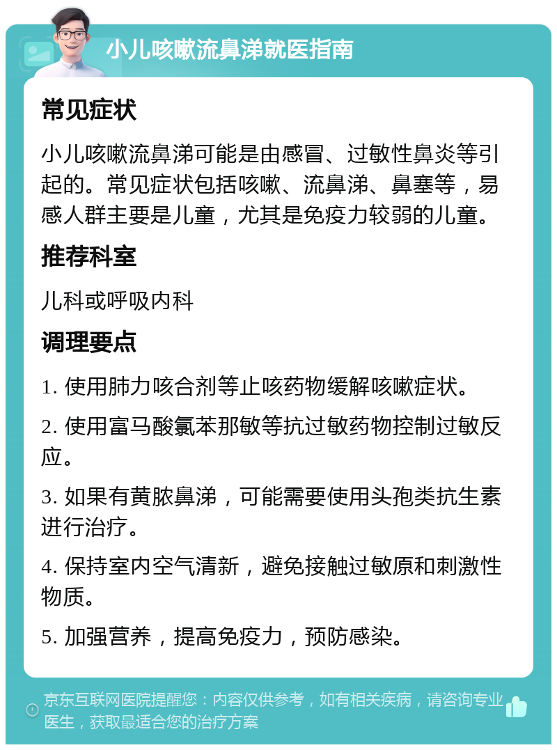 小儿咳嗽流鼻涕就医指南 常见症状 小儿咳嗽流鼻涕可能是由感冒、过敏性鼻炎等引起的。常见症状包括咳嗽、流鼻涕、鼻塞等，易感人群主要是儿童，尤其是免疫力较弱的儿童。 推荐科室 儿科或呼吸内科 调理要点 1. 使用肺力咳合剂等止咳药物缓解咳嗽症状。 2. 使用富马酸氯苯那敏等抗过敏药物控制过敏反应。 3. 如果有黄脓鼻涕，可能需要使用头孢类抗生素进行治疗。 4. 保持室内空气清新，避免接触过敏原和刺激性物质。 5. 加强营养，提高免疫力，预防感染。