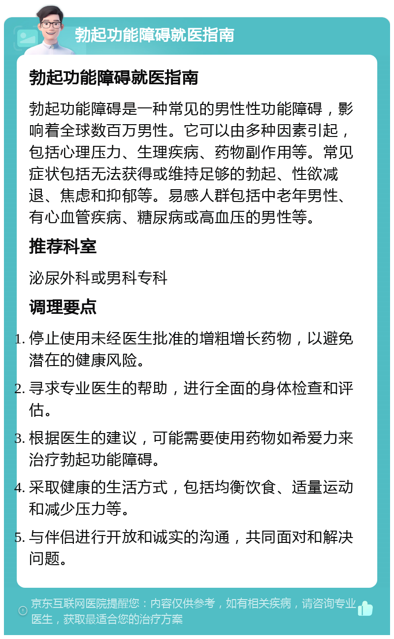 勃起功能障碍就医指南 勃起功能障碍就医指南 勃起功能障碍是一种常见的男性性功能障碍，影响着全球数百万男性。它可以由多种因素引起，包括心理压力、生理疾病、药物副作用等。常见症状包括无法获得或维持足够的勃起、性欲减退、焦虑和抑郁等。易感人群包括中老年男性、有心血管疾病、糖尿病或高血压的男性等。 推荐科室 泌尿外科或男科专科 调理要点 停止使用未经医生批准的增粗增长药物，以避免潜在的健康风险。 寻求专业医生的帮助，进行全面的身体检查和评估。 根据医生的建议，可能需要使用药物如希爱力来治疗勃起功能障碍。 采取健康的生活方式，包括均衡饮食、适量运动和减少压力等。 与伴侣进行开放和诚实的沟通，共同面对和解决问题。