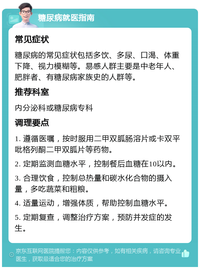 糖尿病就医指南 常见症状 糖尿病的常见症状包括多饮、多尿、口渴、体重下降、视力模糊等。易感人群主要是中老年人、肥胖者、有糖尿病家族史的人群等。 推荐科室 内分泌科或糖尿病专科 调理要点 1. 遵循医嘱，按时服用二甲双胍肠溶片或卡双平吡格列酮二甲双胍片等药物。 2. 定期监测血糖水平，控制餐后血糖在10以内。 3. 合理饮食，控制总热量和碳水化合物的摄入量，多吃蔬菜和粗粮。 4. 适量运动，增强体质，帮助控制血糖水平。 5. 定期复查，调整治疗方案，预防并发症的发生。