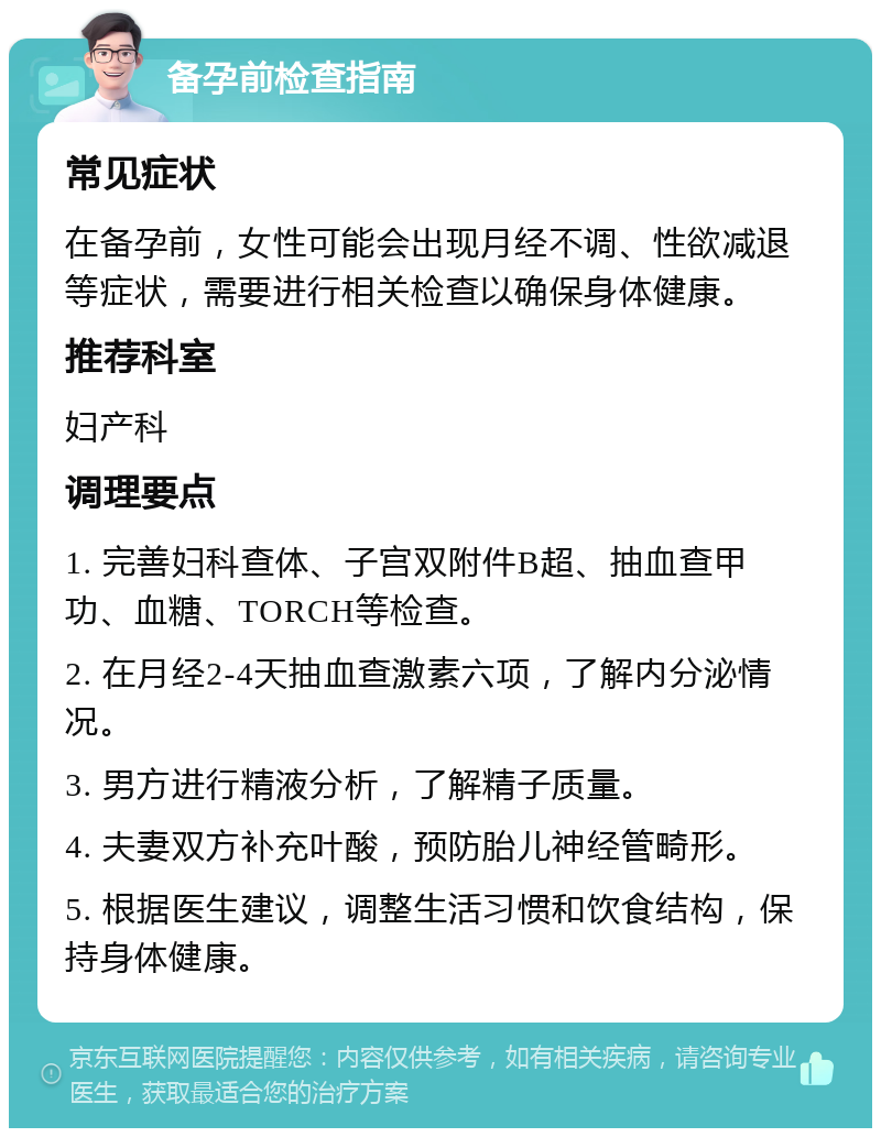 备孕前检查指南 常见症状 在备孕前，女性可能会出现月经不调、性欲减退等症状，需要进行相关检查以确保身体健康。 推荐科室 妇产科 调理要点 1. 完善妇科查体、子宫双附件B超、抽血查甲功、血糖、TORCH等检查。 2. 在月经2-4天抽血查激素六项，了解内分泌情况。 3. 男方进行精液分析，了解精子质量。 4. 夫妻双方补充叶酸，预防胎儿神经管畸形。 5. 根据医生建议，调整生活习惯和饮食结构，保持身体健康。