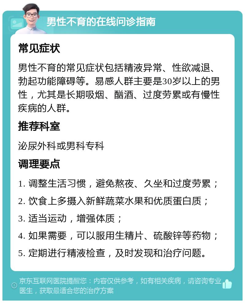 男性不育的在线问诊指南 常见症状 男性不育的常见症状包括精液异常、性欲减退、勃起功能障碍等。易感人群主要是30岁以上的男性，尤其是长期吸烟、酗酒、过度劳累或有慢性疾病的人群。 推荐科室 泌尿外科或男科专科 调理要点 1. 调整生活习惯，避免熬夜、久坐和过度劳累； 2. 饮食上多摄入新鲜蔬菜水果和优质蛋白质； 3. 适当运动，增强体质； 4. 如果需要，可以服用生精片、硫酸锌等药物； 5. 定期进行精液检查，及时发现和治疗问题。