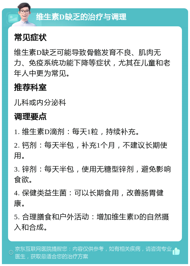 维生素D缺乏的治疗与调理 常见症状 维生素D缺乏可能导致骨骼发育不良、肌肉无力、免疫系统功能下降等症状，尤其在儿童和老年人中更为常见。 推荐科室 儿科或内分泌科 调理要点 1. 维生素D滴剂：每天1粒，持续补充。 2. 钙剂：每天半包，补充1个月，不建议长期使用。 3. 锌剂：每天半包，使用无糖型锌剂，避免影响食欲。 4. 保健类益生菌：可以长期食用，改善肠胃健康。 5. 合理膳食和户外活动：增加维生素D的自然摄入和合成。