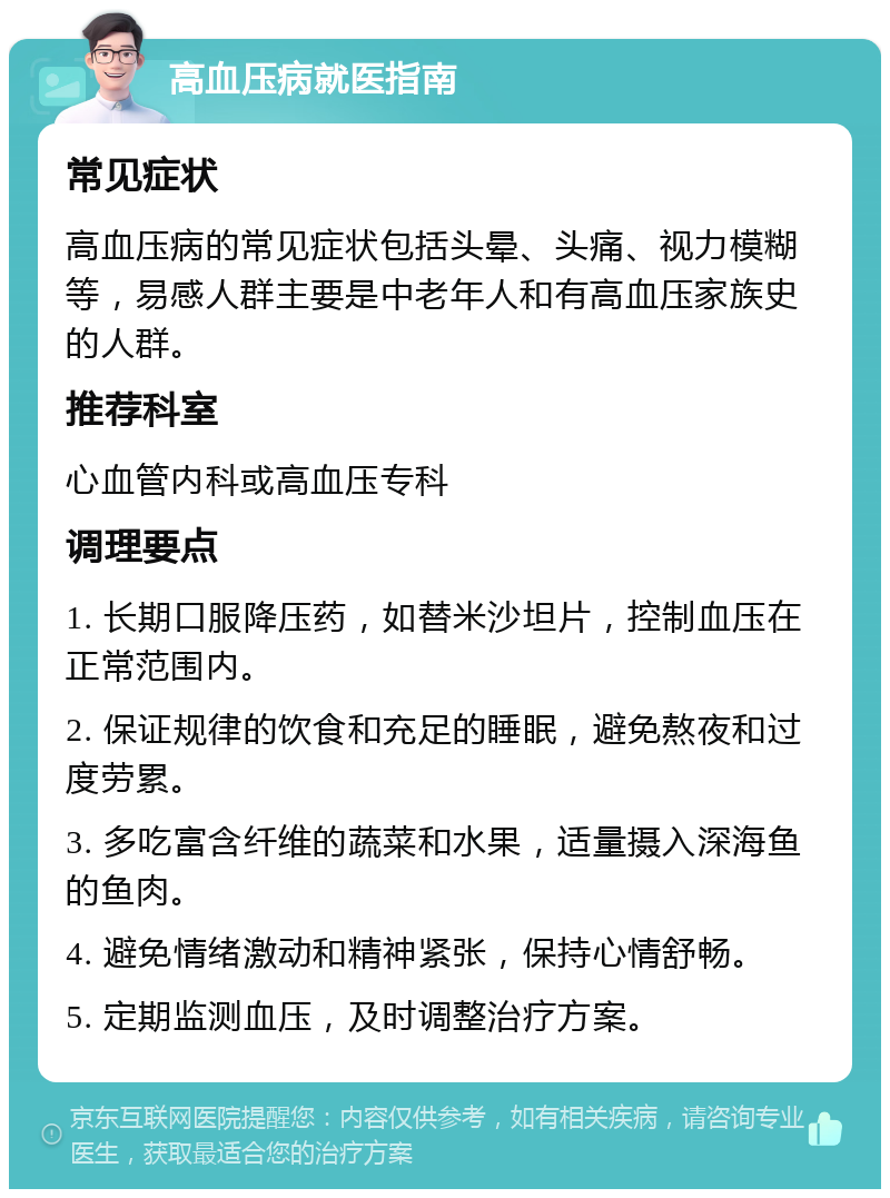 高血压病就医指南 常见症状 高血压病的常见症状包括头晕、头痛、视力模糊等，易感人群主要是中老年人和有高血压家族史的人群。 推荐科室 心血管内科或高血压专科 调理要点 1. 长期口服降压药，如替米沙坦片，控制血压在正常范围内。 2. 保证规律的饮食和充足的睡眠，避免熬夜和过度劳累。 3. 多吃富含纤维的蔬菜和水果，适量摄入深海鱼的鱼肉。 4. 避免情绪激动和精神紧张，保持心情舒畅。 5. 定期监测血压，及时调整治疗方案。