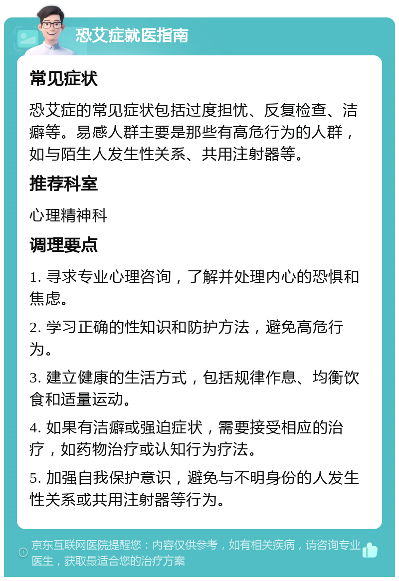 恐艾症就医指南 常见症状 恐艾症的常见症状包括过度担忧、反复检查、洁癖等。易感人群主要是那些有高危行为的人群，如与陌生人发生性关系、共用注射器等。 推荐科室 心理精神科 调理要点 1. 寻求专业心理咨询，了解并处理内心的恐惧和焦虑。 2. 学习正确的性知识和防护方法，避免高危行为。 3. 建立健康的生活方式，包括规律作息、均衡饮食和适量运动。 4. 如果有洁癖或强迫症状，需要接受相应的治疗，如药物治疗或认知行为疗法。 5. 加强自我保护意识，避免与不明身份的人发生性关系或共用注射器等行为。