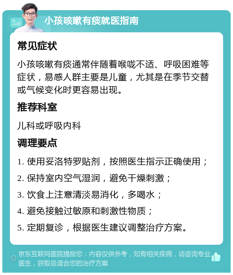 小孩咳嗽有痰就医指南 常见症状 小孩咳嗽有痰通常伴随着喉咙不适、呼吸困难等症状，易感人群主要是儿童，尤其是在季节交替或气候变化时更容易出现。 推荐科室 儿科或呼吸内科 调理要点 1. 使用妥洛特罗贴剂，按照医生指示正确使用； 2. 保持室内空气湿润，避免干燥刺激； 3. 饮食上注意清淡易消化，多喝水； 4. 避免接触过敏原和刺激性物质； 5. 定期复诊，根据医生建议调整治疗方案。