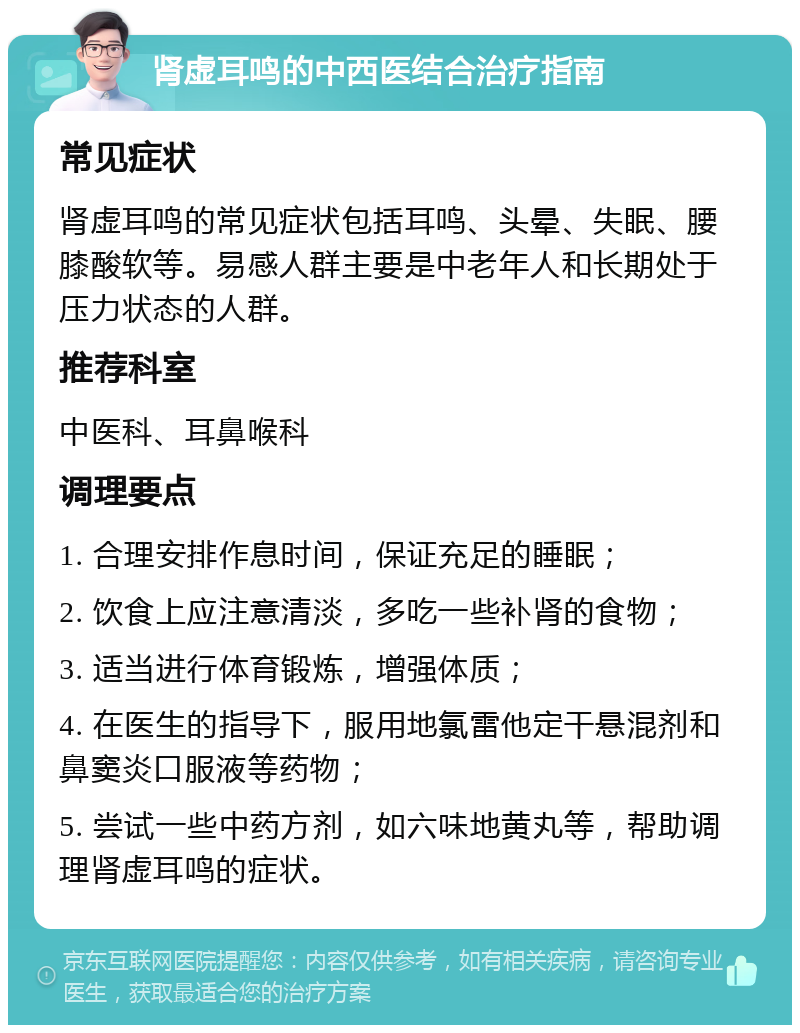 肾虚耳鸣的中西医结合治疗指南 常见症状 肾虚耳鸣的常见症状包括耳鸣、头晕、失眠、腰膝酸软等。易感人群主要是中老年人和长期处于压力状态的人群。 推荐科室 中医科、耳鼻喉科 调理要点 1. 合理安排作息时间，保证充足的睡眠； 2. 饮食上应注意清淡，多吃一些补肾的食物； 3. 适当进行体育锻炼，增强体质； 4. 在医生的指导下，服用地氯雷他定干悬混剂和鼻窦炎口服液等药物； 5. 尝试一些中药方剂，如六味地黄丸等，帮助调理肾虚耳鸣的症状。