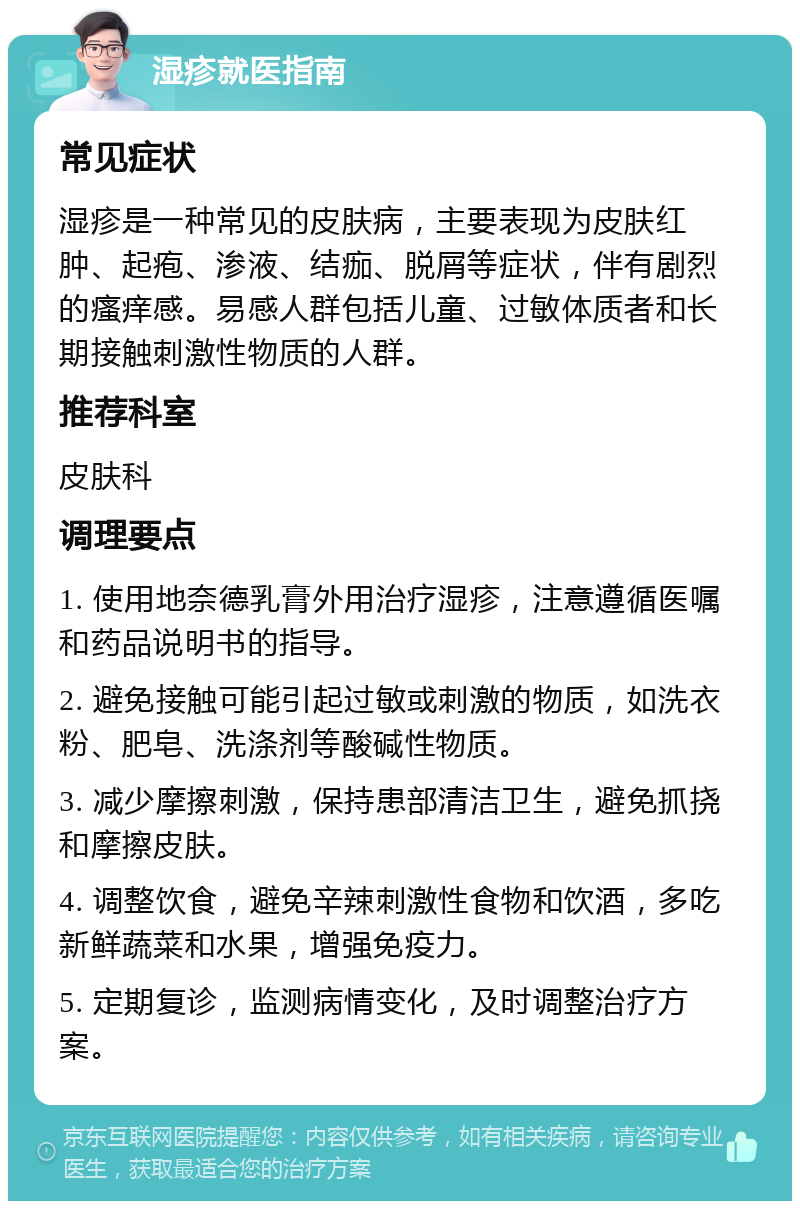 湿疹就医指南 常见症状 湿疹是一种常见的皮肤病，主要表现为皮肤红肿、起疱、渗液、结痂、脱屑等症状，伴有剧烈的瘙痒感。易感人群包括儿童、过敏体质者和长期接触刺激性物质的人群。 推荐科室 皮肤科 调理要点 1. 使用地奈德乳膏外用治疗湿疹，注意遵循医嘱和药品说明书的指导。 2. 避免接触可能引起过敏或刺激的物质，如洗衣粉、肥皂、洗涤剂等酸碱性物质。 3. 减少摩擦刺激，保持患部清洁卫生，避免抓挠和摩擦皮肤。 4. 调整饮食，避免辛辣刺激性食物和饮酒，多吃新鲜蔬菜和水果，增强免疫力。 5. 定期复诊，监测病情变化，及时调整治疗方案。