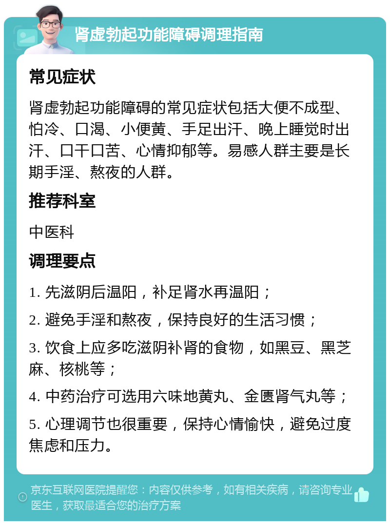 肾虚勃起功能障碍调理指南 常见症状 肾虚勃起功能障碍的常见症状包括大便不成型、怕冷、口渴、小便黄、手足出汗、晚上睡觉时出汗、口干口苦、心情抑郁等。易感人群主要是长期手淫、熬夜的人群。 推荐科室 中医科 调理要点 1. 先滋阴后温阳，补足肾水再温阳； 2. 避免手淫和熬夜，保持良好的生活习惯； 3. 饮食上应多吃滋阴补肾的食物，如黑豆、黑芝麻、核桃等； 4. 中药治疗可选用六味地黄丸、金匮肾气丸等； 5. 心理调节也很重要，保持心情愉快，避免过度焦虑和压力。