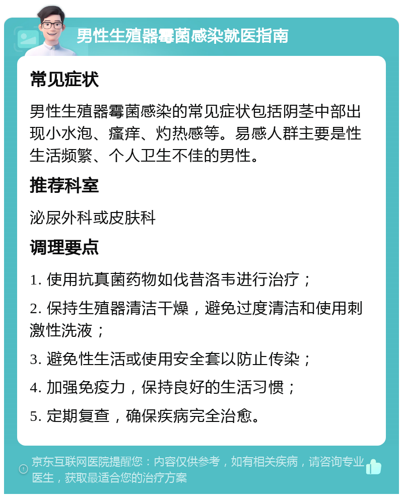 男性生殖器霉菌感染就医指南 常见症状 男性生殖器霉菌感染的常见症状包括阴茎中部出现小水泡、瘙痒、灼热感等。易感人群主要是性生活频繁、个人卫生不佳的男性。 推荐科室 泌尿外科或皮肤科 调理要点 1. 使用抗真菌药物如伐昔洛韦进行治疗； 2. 保持生殖器清洁干燥，避免过度清洁和使用刺激性洗液； 3. 避免性生活或使用安全套以防止传染； 4. 加强免疫力，保持良好的生活习惯； 5. 定期复查，确保疾病完全治愈。