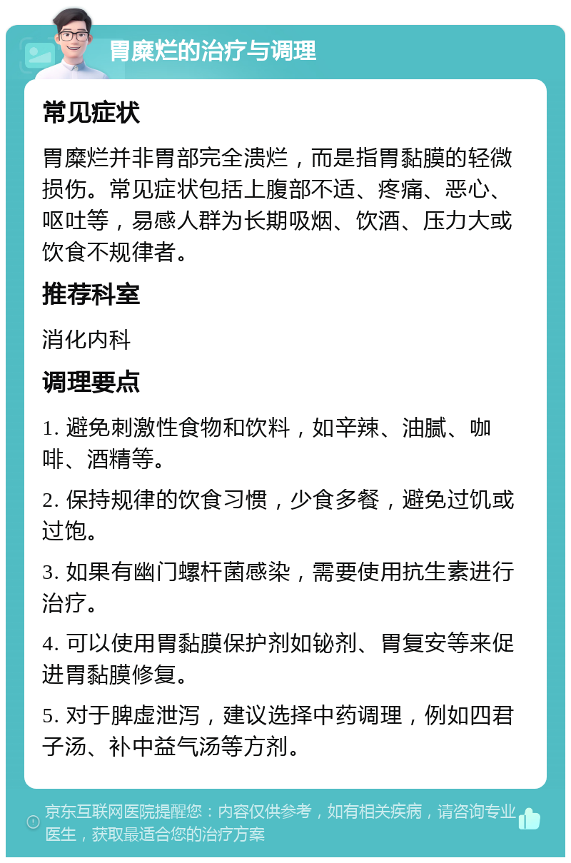 胃糜烂的治疗与调理 常见症状 胃糜烂并非胃部完全溃烂，而是指胃黏膜的轻微损伤。常见症状包括上腹部不适、疼痛、恶心、呕吐等，易感人群为长期吸烟、饮酒、压力大或饮食不规律者。 推荐科室 消化内科 调理要点 1. 避免刺激性食物和饮料，如辛辣、油腻、咖啡、酒精等。 2. 保持规律的饮食习惯，少食多餐，避免过饥或过饱。 3. 如果有幽门螺杆菌感染，需要使用抗生素进行治疗。 4. 可以使用胃黏膜保护剂如铋剂、胃复安等来促进胃黏膜修复。 5. 对于脾虚泄泻，建议选择中药调理，例如四君子汤、补中益气汤等方剂。