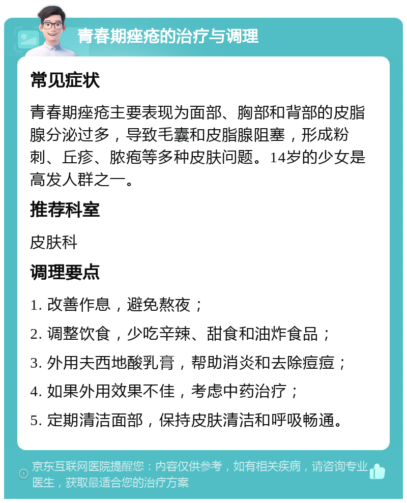 青春期痤疮的治疗与调理 常见症状 青春期痤疮主要表现为面部、胸部和背部的皮脂腺分泌过多，导致毛囊和皮脂腺阻塞，形成粉刺、丘疹、脓疱等多种皮肤问题。14岁的少女是高发人群之一。 推荐科室 皮肤科 调理要点 1. 改善作息，避免熬夜； 2. 调整饮食，少吃辛辣、甜食和油炸食品； 3. 外用夫西地酸乳膏，帮助消炎和去除痘痘； 4. 如果外用效果不佳，考虑中药治疗； 5. 定期清洁面部，保持皮肤清洁和呼吸畅通。