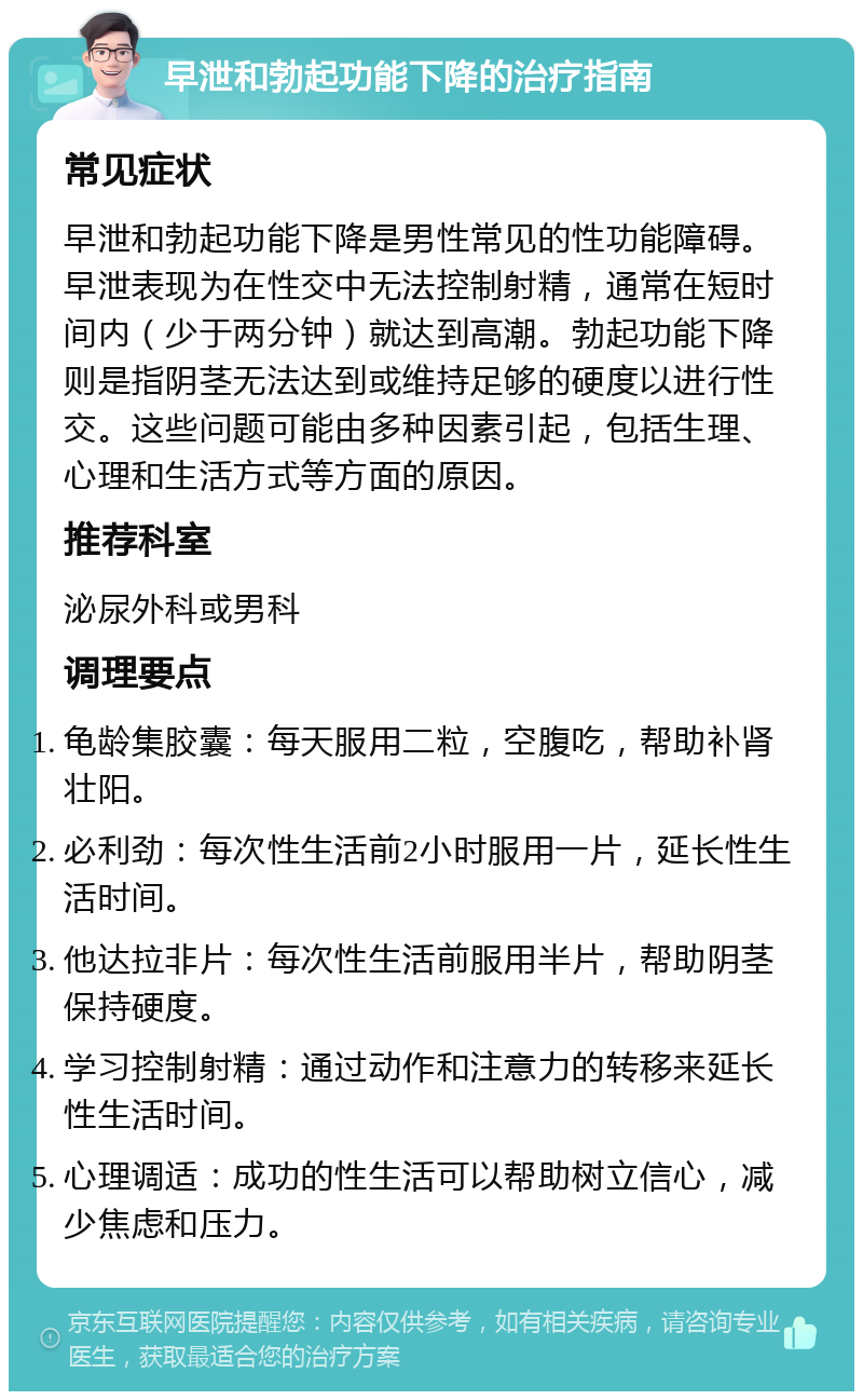 早泄和勃起功能下降的治疗指南 常见症状 早泄和勃起功能下降是男性常见的性功能障碍。早泄表现为在性交中无法控制射精，通常在短时间内（少于两分钟）就达到高潮。勃起功能下降则是指阴茎无法达到或维持足够的硬度以进行性交。这些问题可能由多种因素引起，包括生理、心理和生活方式等方面的原因。 推荐科室 泌尿外科或男科 调理要点 龟龄集胶囊：每天服用二粒，空腹吃，帮助补肾壮阳。 必利劲：每次性生活前2小时服用一片，延长性生活时间。 他达拉非片：每次性生活前服用半片，帮助阴茎保持硬度。 学习控制射精：通过动作和注意力的转移来延长性生活时间。 心理调适：成功的性生活可以帮助树立信心，减少焦虑和压力。