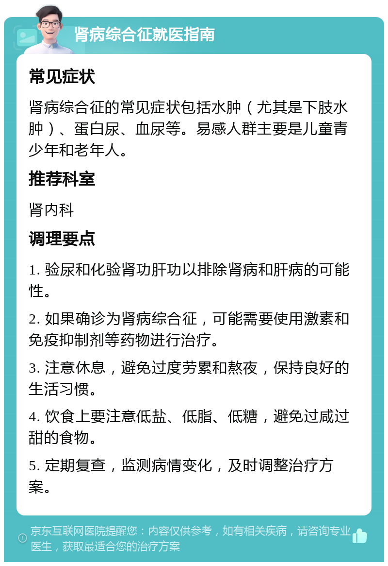 肾病综合征就医指南 常见症状 肾病综合征的常见症状包括水肿（尤其是下肢水肿）、蛋白尿、血尿等。易感人群主要是儿童青少年和老年人。 推荐科室 肾内科 调理要点 1. 验尿和化验肾功肝功以排除肾病和肝病的可能性。 2. 如果确诊为肾病综合征，可能需要使用激素和免疫抑制剂等药物进行治疗。 3. 注意休息，避免过度劳累和熬夜，保持良好的生活习惯。 4. 饮食上要注意低盐、低脂、低糖，避免过咸过甜的食物。 5. 定期复查，监测病情变化，及时调整治疗方案。