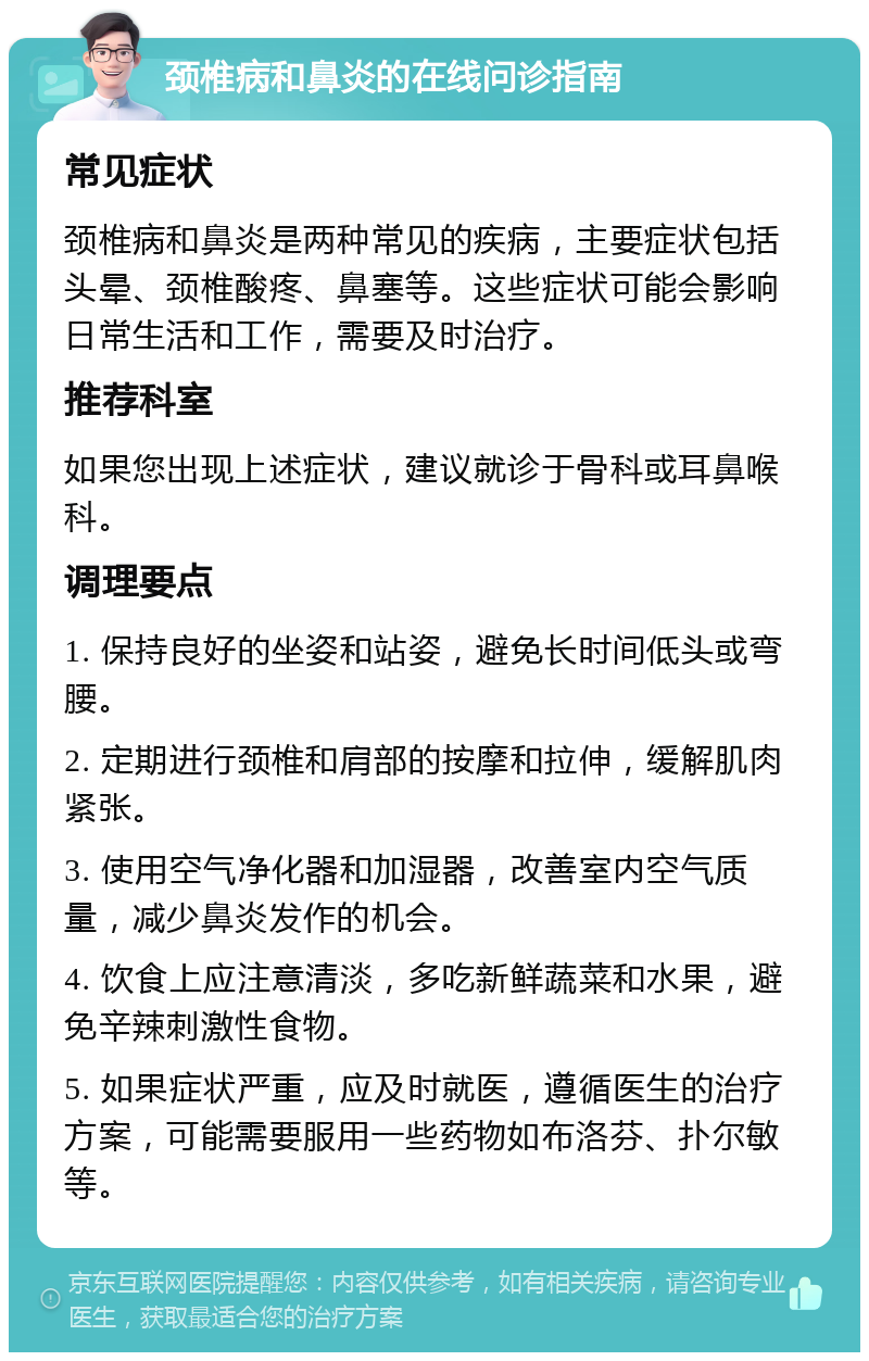 颈椎病和鼻炎的在线问诊指南 常见症状 颈椎病和鼻炎是两种常见的疾病，主要症状包括头晕、颈椎酸疼、鼻塞等。这些症状可能会影响日常生活和工作，需要及时治疗。 推荐科室 如果您出现上述症状，建议就诊于骨科或耳鼻喉科。 调理要点 1. 保持良好的坐姿和站姿，避免长时间低头或弯腰。 2. 定期进行颈椎和肩部的按摩和拉伸，缓解肌肉紧张。 3. 使用空气净化器和加湿器，改善室内空气质量，减少鼻炎发作的机会。 4. 饮食上应注意清淡，多吃新鲜蔬菜和水果，避免辛辣刺激性食物。 5. 如果症状严重，应及时就医，遵循医生的治疗方案，可能需要服用一些药物如布洛芬、扑尔敏等。