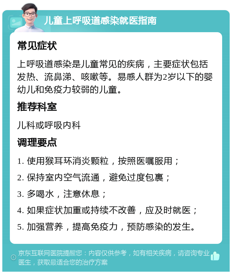 儿童上呼吸道感染就医指南 常见症状 上呼吸道感染是儿童常见的疾病，主要症状包括发热、流鼻涕、咳嗽等。易感人群为2岁以下的婴幼儿和免疫力较弱的儿童。 推荐科室 儿科或呼吸内科 调理要点 1. 使用猴耳环消炎颗粒，按照医嘱服用； 2. 保持室内空气流通，避免过度包裹； 3. 多喝水，注意休息； 4. 如果症状加重或持续不改善，应及时就医； 5. 加强营养，提高免疫力，预防感染的发生。