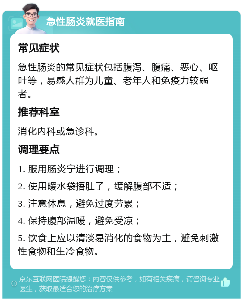 急性肠炎就医指南 常见症状 急性肠炎的常见症状包括腹泻、腹痛、恶心、呕吐等，易感人群为儿童、老年人和免疫力较弱者。 推荐科室 消化内科或急诊科。 调理要点 1. 服用肠炎宁进行调理； 2. 使用暖水袋捂肚子，缓解腹部不适； 3. 注意休息，避免过度劳累； 4. 保持腹部温暖，避免受凉； 5. 饮食上应以清淡易消化的食物为主，避免刺激性食物和生冷食物。