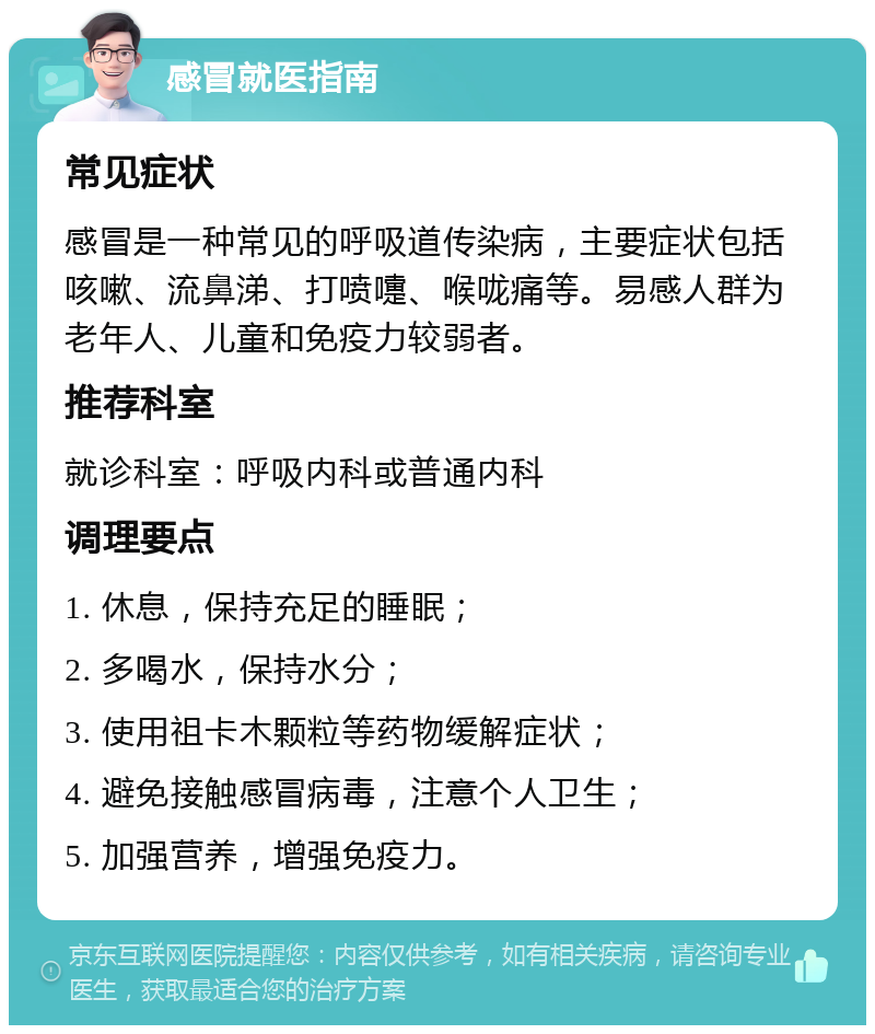 感冒就医指南 常见症状 感冒是一种常见的呼吸道传染病，主要症状包括咳嗽、流鼻涕、打喷嚏、喉咙痛等。易感人群为老年人、儿童和免疫力较弱者。 推荐科室 就诊科室：呼吸内科或普通内科 调理要点 1. 休息，保持充足的睡眠； 2. 多喝水，保持水分； 3. 使用祖卡木颗粒等药物缓解症状； 4. 避免接触感冒病毒，注意个人卫生； 5. 加强营养，增强免疫力。