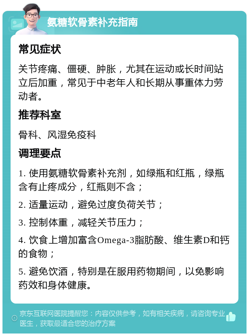 氨糖软骨素补充指南 常见症状 关节疼痛、僵硬、肿胀，尤其在运动或长时间站立后加重，常见于中老年人和长期从事重体力劳动者。 推荐科室 骨科、风湿免疫科 调理要点 1. 使用氨糖软骨素补充剂，如绿瓶和红瓶，绿瓶含有止疼成分，红瓶则不含； 2. 适量运动，避免过度负荷关节； 3. 控制体重，减轻关节压力； 4. 饮食上增加富含Omega-3脂肪酸、维生素D和钙的食物； 5. 避免饮酒，特别是在服用药物期间，以免影响药效和身体健康。