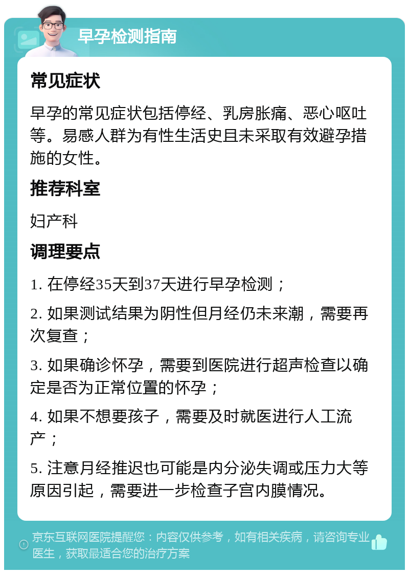 早孕检测指南 常见症状 早孕的常见症状包括停经、乳房胀痛、恶心呕吐等。易感人群为有性生活史且未采取有效避孕措施的女性。 推荐科室 妇产科 调理要点 1. 在停经35天到37天进行早孕检测； 2. 如果测试结果为阴性但月经仍未来潮，需要再次复查； 3. 如果确诊怀孕，需要到医院进行超声检查以确定是否为正常位置的怀孕； 4. 如果不想要孩子，需要及时就医进行人工流产； 5. 注意月经推迟也可能是内分泌失调或压力大等原因引起，需要进一步检查子宫内膜情况。