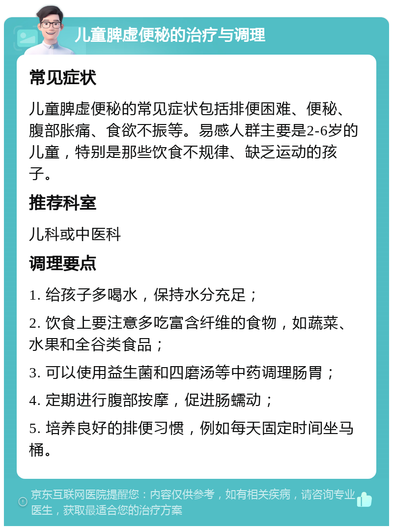 儿童脾虚便秘的治疗与调理 常见症状 儿童脾虚便秘的常见症状包括排便困难、便秘、腹部胀痛、食欲不振等。易感人群主要是2-6岁的儿童，特别是那些饮食不规律、缺乏运动的孩子。 推荐科室 儿科或中医科 调理要点 1. 给孩子多喝水，保持水分充足； 2. 饮食上要注意多吃富含纤维的食物，如蔬菜、水果和全谷类食品； 3. 可以使用益生菌和四磨汤等中药调理肠胃； 4. 定期进行腹部按摩，促进肠蠕动； 5. 培养良好的排便习惯，例如每天固定时间坐马桶。