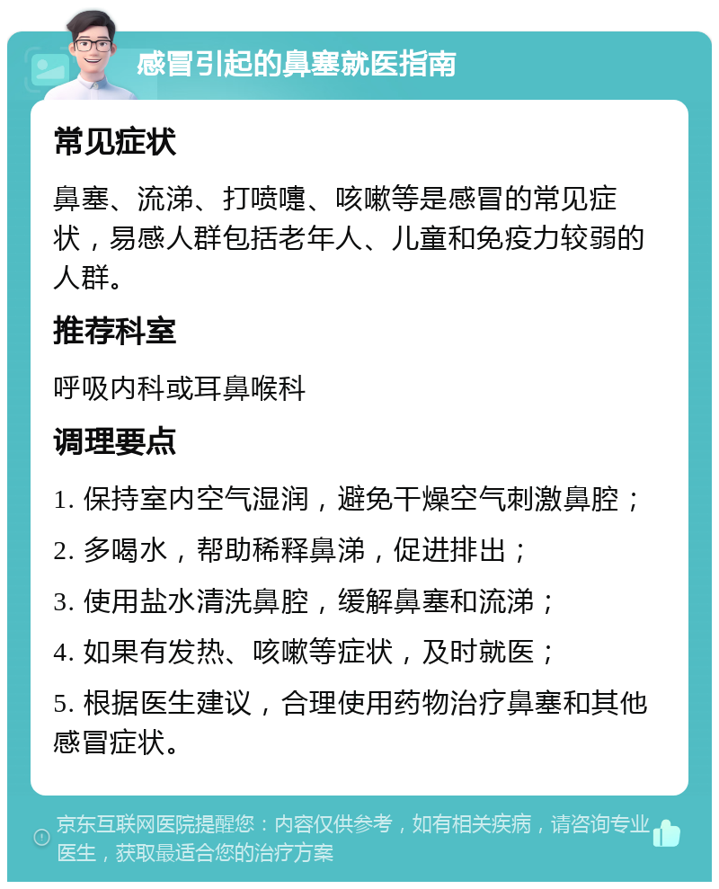 感冒引起的鼻塞就医指南 常见症状 鼻塞、流涕、打喷嚏、咳嗽等是感冒的常见症状，易感人群包括老年人、儿童和免疫力较弱的人群。 推荐科室 呼吸内科或耳鼻喉科 调理要点 1. 保持室内空气湿润，避免干燥空气刺激鼻腔； 2. 多喝水，帮助稀释鼻涕，促进排出； 3. 使用盐水清洗鼻腔，缓解鼻塞和流涕； 4. 如果有发热、咳嗽等症状，及时就医； 5. 根据医生建议，合理使用药物治疗鼻塞和其他感冒症状。