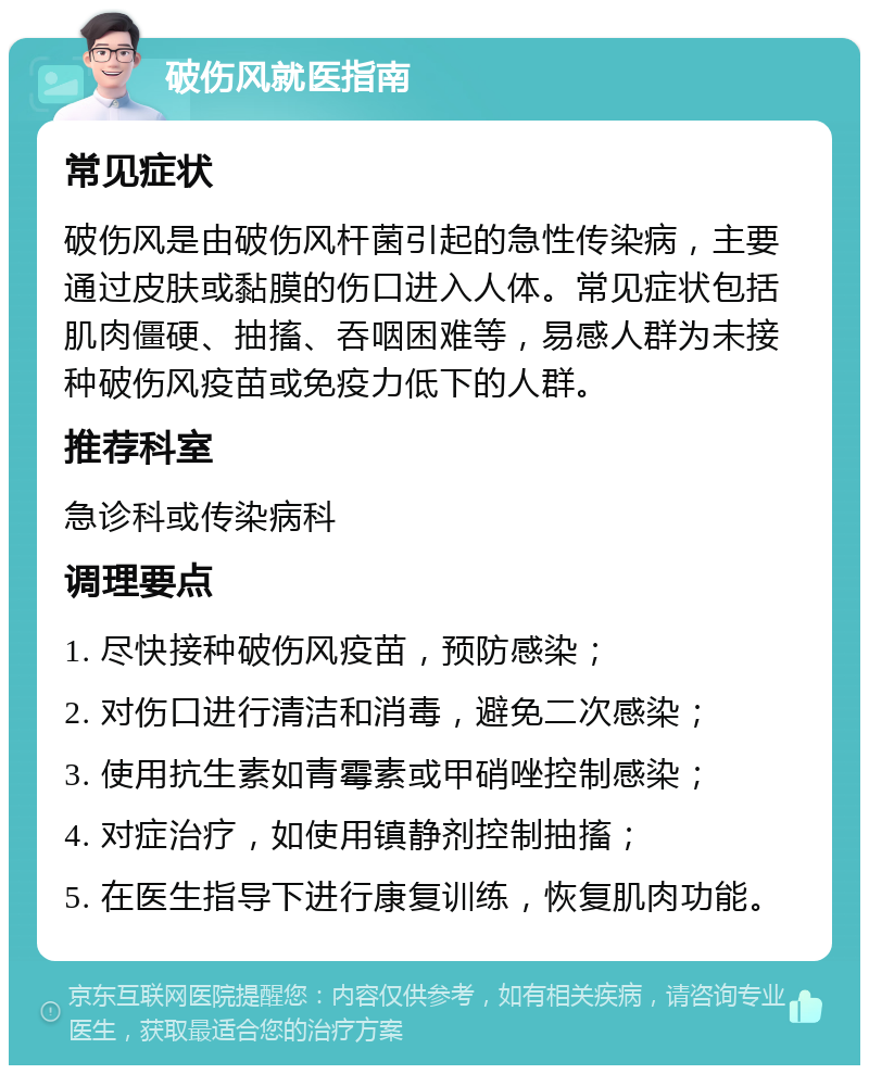 破伤风就医指南 常见症状 破伤风是由破伤风杆菌引起的急性传染病，主要通过皮肤或黏膜的伤口进入人体。常见症状包括肌肉僵硬、抽搐、吞咽困难等，易感人群为未接种破伤风疫苗或免疫力低下的人群。 推荐科室 急诊科或传染病科 调理要点 1. 尽快接种破伤风疫苗，预防感染； 2. 对伤口进行清洁和消毒，避免二次感染； 3. 使用抗生素如青霉素或甲硝唑控制感染； 4. 对症治疗，如使用镇静剂控制抽搐； 5. 在医生指导下进行康复训练，恢复肌肉功能。