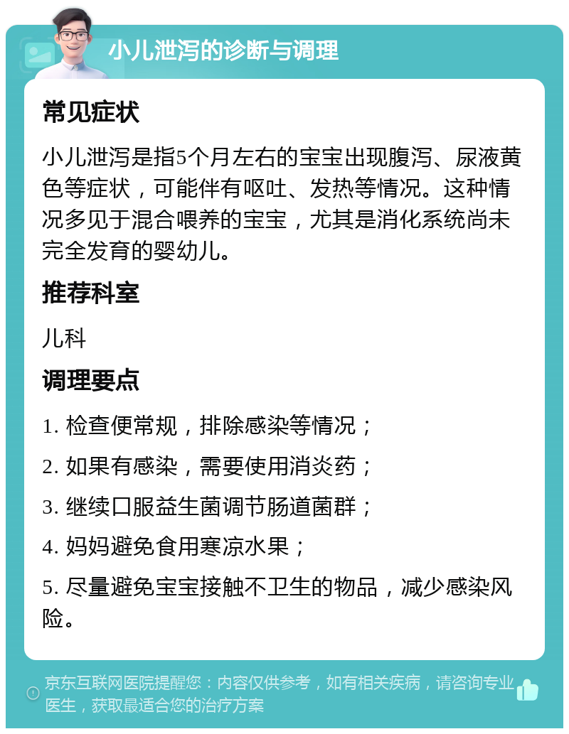 小儿泄泻的诊断与调理 常见症状 小儿泄泻是指5个月左右的宝宝出现腹泻、尿液黄色等症状，可能伴有呕吐、发热等情况。这种情况多见于混合喂养的宝宝，尤其是消化系统尚未完全发育的婴幼儿。 推荐科室 儿科 调理要点 1. 检查便常规，排除感染等情况； 2. 如果有感染，需要使用消炎药； 3. 继续口服益生菌调节肠道菌群； 4. 妈妈避免食用寒凉水果； 5. 尽量避免宝宝接触不卫生的物品，减少感染风险。