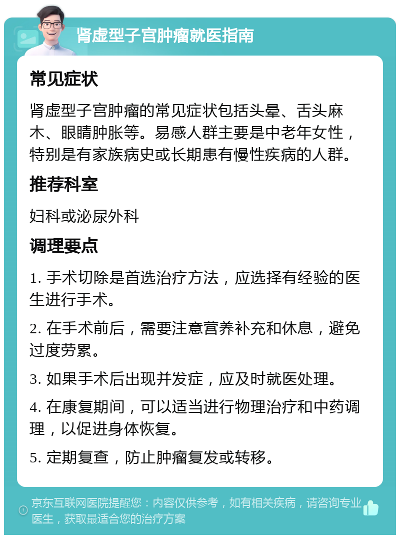 肾虚型子宫肿瘤就医指南 常见症状 肾虚型子宫肿瘤的常见症状包括头晕、舌头麻木、眼睛肿胀等。易感人群主要是中老年女性，特别是有家族病史或长期患有慢性疾病的人群。 推荐科室 妇科或泌尿外科 调理要点 1. 手术切除是首选治疗方法，应选择有经验的医生进行手术。 2. 在手术前后，需要注意营养补充和休息，避免过度劳累。 3. 如果手术后出现并发症，应及时就医处理。 4. 在康复期间，可以适当进行物理治疗和中药调理，以促进身体恢复。 5. 定期复查，防止肿瘤复发或转移。