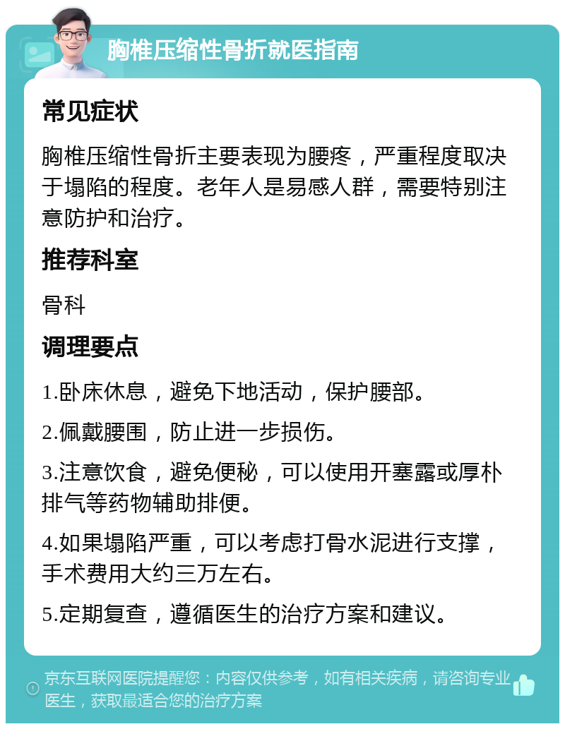 胸椎压缩性骨折就医指南 常见症状 胸椎压缩性骨折主要表现为腰疼，严重程度取决于塌陷的程度。老年人是易感人群，需要特别注意防护和治疗。 推荐科室 骨科 调理要点 1.卧床休息，避免下地活动，保护腰部。 2.佩戴腰围，防止进一步损伤。 3.注意饮食，避免便秘，可以使用开塞露或厚朴排气等药物辅助排便。 4.如果塌陷严重，可以考虑打骨水泥进行支撑，手术费用大约三万左右。 5.定期复查，遵循医生的治疗方案和建议。