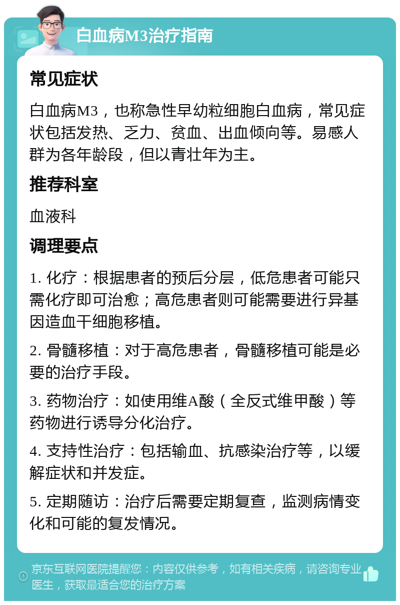 白血病M3治疗指南 常见症状 白血病M3，也称急性早幼粒细胞白血病，常见症状包括发热、乏力、贫血、出血倾向等。易感人群为各年龄段，但以青壮年为主。 推荐科室 血液科 调理要点 1. 化疗：根据患者的预后分层，低危患者可能只需化疗即可治愈；高危患者则可能需要进行异基因造血干细胞移植。 2. 骨髓移植：对于高危患者，骨髓移植可能是必要的治疗手段。 3. 药物治疗：如使用维A酸（全反式维甲酸）等药物进行诱导分化治疗。 4. 支持性治疗：包括输血、抗感染治疗等，以缓解症状和并发症。 5. 定期随访：治疗后需要定期复查，监测病情变化和可能的复发情况。