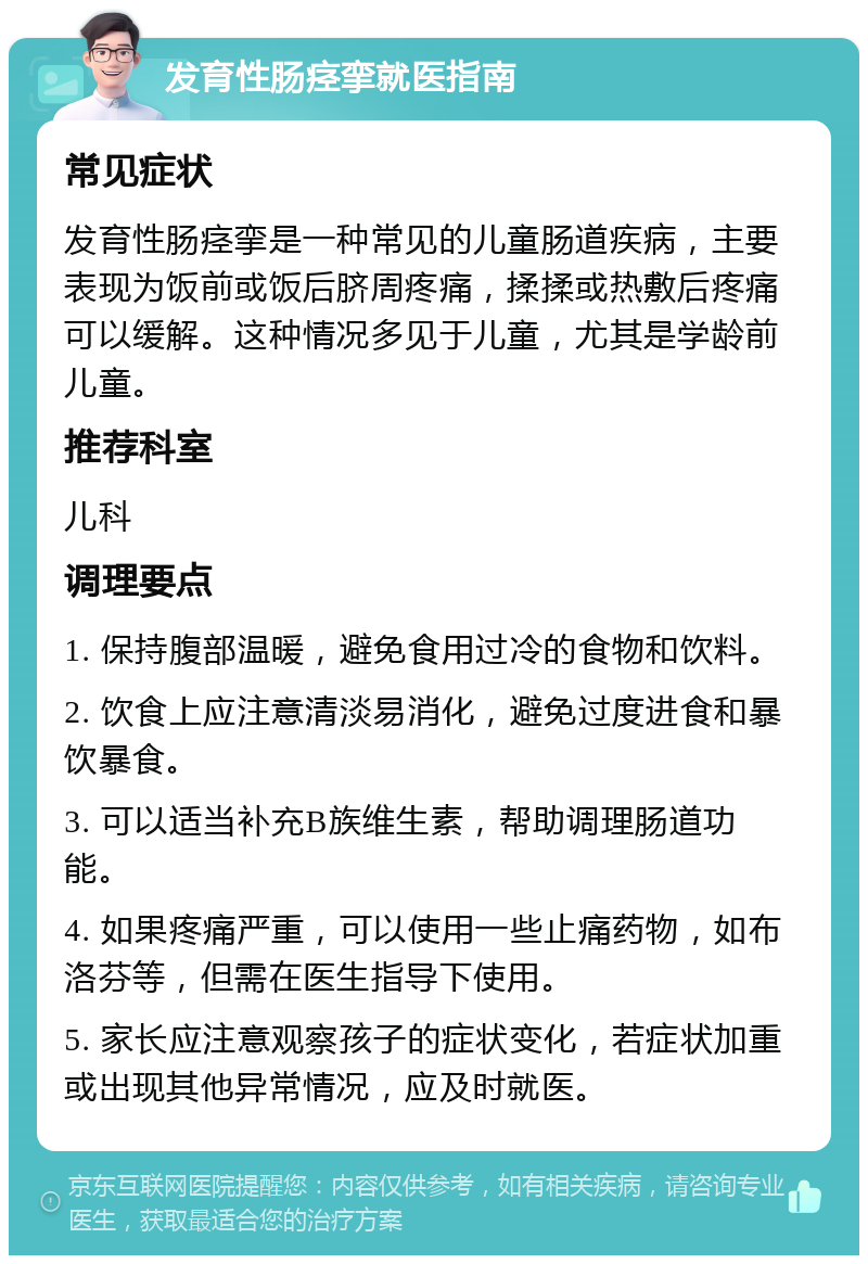 发育性肠痉挛就医指南 常见症状 发育性肠痉挛是一种常见的儿童肠道疾病，主要表现为饭前或饭后脐周疼痛，揉揉或热敷后疼痛可以缓解。这种情况多见于儿童，尤其是学龄前儿童。 推荐科室 儿科 调理要点 1. 保持腹部温暖，避免食用过冷的食物和饮料。 2. 饮食上应注意清淡易消化，避免过度进食和暴饮暴食。 3. 可以适当补充B族维生素，帮助调理肠道功能。 4. 如果疼痛严重，可以使用一些止痛药物，如布洛芬等，但需在医生指导下使用。 5. 家长应注意观察孩子的症状变化，若症状加重或出现其他异常情况，应及时就医。