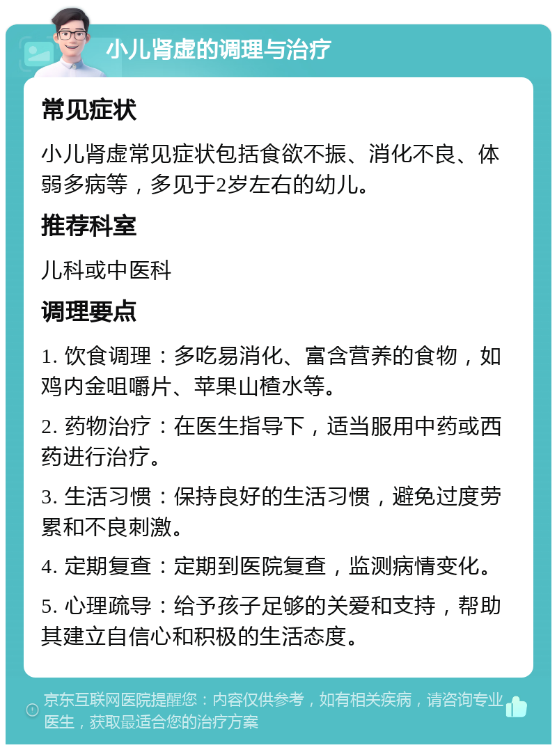 小儿肾虚的调理与治疗 常见症状 小儿肾虚常见症状包括食欲不振、消化不良、体弱多病等，多见于2岁左右的幼儿。 推荐科室 儿科或中医科 调理要点 1. 饮食调理：多吃易消化、富含营养的食物，如鸡内金咀嚼片、苹果山楂水等。 2. 药物治疗：在医生指导下，适当服用中药或西药进行治疗。 3. 生活习惯：保持良好的生活习惯，避免过度劳累和不良刺激。 4. 定期复查：定期到医院复查，监测病情变化。 5. 心理疏导：给予孩子足够的关爱和支持，帮助其建立自信心和积极的生活态度。