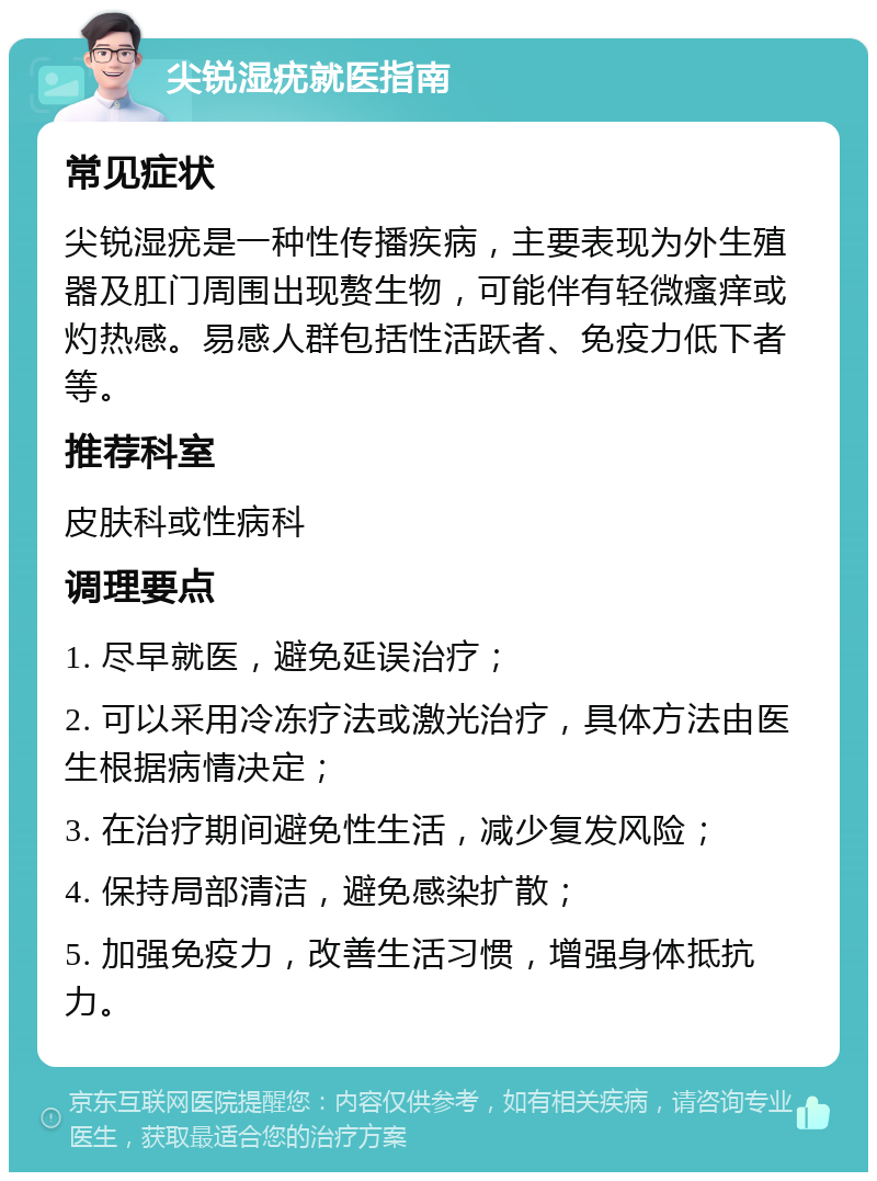 尖锐湿疣就医指南 常见症状 尖锐湿疣是一种性传播疾病，主要表现为外生殖器及肛门周围出现赘生物，可能伴有轻微瘙痒或灼热感。易感人群包括性活跃者、免疫力低下者等。 推荐科室 皮肤科或性病科 调理要点 1. 尽早就医，避免延误治疗； 2. 可以采用冷冻疗法或激光治疗，具体方法由医生根据病情决定； 3. 在治疗期间避免性生活，减少复发风险； 4. 保持局部清洁，避免感染扩散； 5. 加强免疫力，改善生活习惯，增强身体抵抗力。