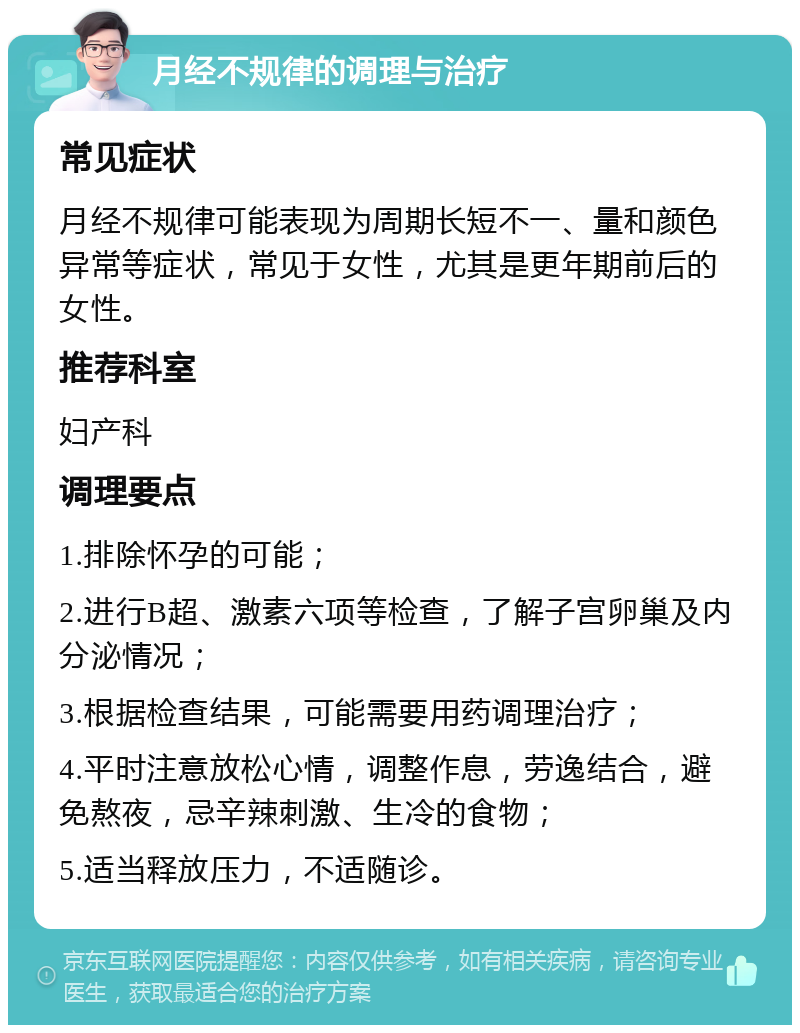 月经不规律的调理与治疗 常见症状 月经不规律可能表现为周期长短不一、量和颜色异常等症状，常见于女性，尤其是更年期前后的女性。 推荐科室 妇产科 调理要点 1.排除怀孕的可能； 2.进行B超、激素六项等检查，了解子宫卵巢及内分泌情况； 3.根据检查结果，可能需要用药调理治疗； 4.平时注意放松心情，调整作息，劳逸结合，避免熬夜，忌辛辣刺激、生冷的食物； 5.适当释放压力，不适随诊。