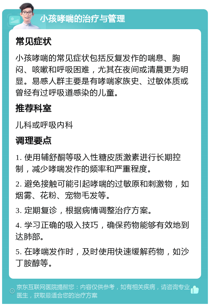 小孩哮喘的治疗与管理 常见症状 小孩哮喘的常见症状包括反复发作的喘息、胸闷、咳嗽和呼吸困难，尤其在夜间或清晨更为明显。易感人群主要是有哮喘家族史、过敏体质或曾经有过呼吸道感染的儿童。 推荐科室 儿科或呼吸内科 调理要点 1. 使用辅舒酮等吸入性糖皮质激素进行长期控制，减少哮喘发作的频率和严重程度。 2. 避免接触可能引起哮喘的过敏原和刺激物，如烟雾、花粉、宠物毛发等。 3. 定期复诊，根据病情调整治疗方案。 4. 学习正确的吸入技巧，确保药物能够有效地到达肺部。 5. 在哮喘发作时，及时使用快速缓解药物，如沙丁胺醇等。