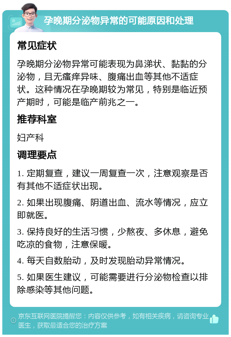 孕晚期分泌物异常的可能原因和处理 常见症状 孕晚期分泌物异常可能表现为鼻涕状、黏黏的分泌物，且无瘙痒异味、腹痛出血等其他不适症状。这种情况在孕晚期较为常见，特别是临近预产期时，可能是临产前兆之一。 推荐科室 妇产科 调理要点 1. 定期复查，建议一周复查一次，注意观察是否有其他不适症状出现。 2. 如果出现腹痛、阴道出血、流水等情况，应立即就医。 3. 保持良好的生活习惯，少熬夜、多休息，避免吃凉的食物，注意保暖。 4. 每天自数胎动，及时发现胎动异常情况。 5. 如果医生建议，可能需要进行分泌物检查以排除感染等其他问题。