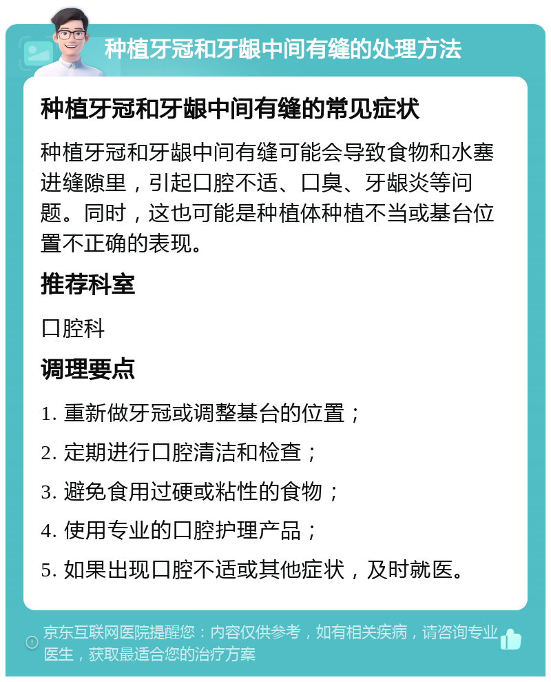 种植牙冠和牙龈中间有缝的处理方法 种植牙冠和牙龈中间有缝的常见症状 种植牙冠和牙龈中间有缝可能会导致食物和水塞进缝隙里，引起口腔不适、口臭、牙龈炎等问题。同时，这也可能是种植体种植不当或基台位置不正确的表现。 推荐科室 口腔科 调理要点 1. 重新做牙冠或调整基台的位置； 2. 定期进行口腔清洁和检查； 3. 避免食用过硬或粘性的食物； 4. 使用专业的口腔护理产品； 5. 如果出现口腔不适或其他症状，及时就医。