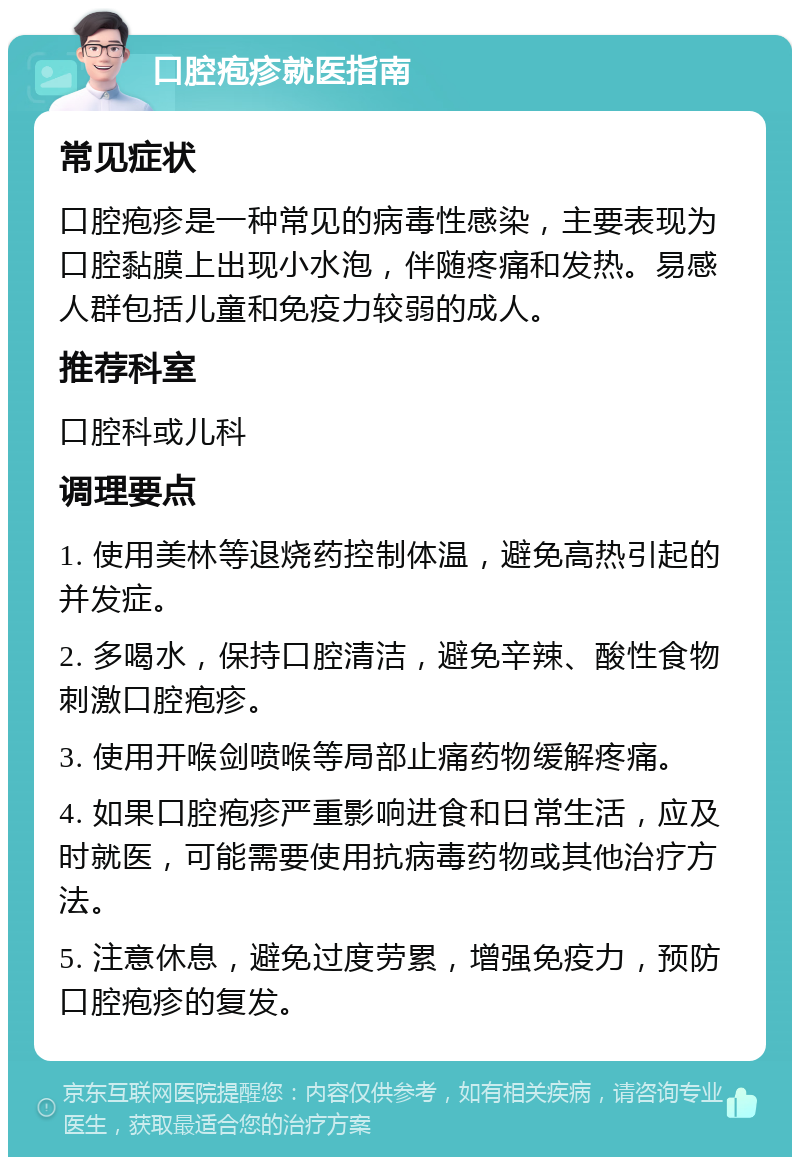 口腔疱疹就医指南 常见症状 口腔疱疹是一种常见的病毒性感染，主要表现为口腔黏膜上出现小水泡，伴随疼痛和发热。易感人群包括儿童和免疫力较弱的成人。 推荐科室 口腔科或儿科 调理要点 1. 使用美林等退烧药控制体温，避免高热引起的并发症。 2. 多喝水，保持口腔清洁，避免辛辣、酸性食物刺激口腔疱疹。 3. 使用开喉剑喷喉等局部止痛药物缓解疼痛。 4. 如果口腔疱疹严重影响进食和日常生活，应及时就医，可能需要使用抗病毒药物或其他治疗方法。 5. 注意休息，避免过度劳累，增强免疫力，预防口腔疱疹的复发。