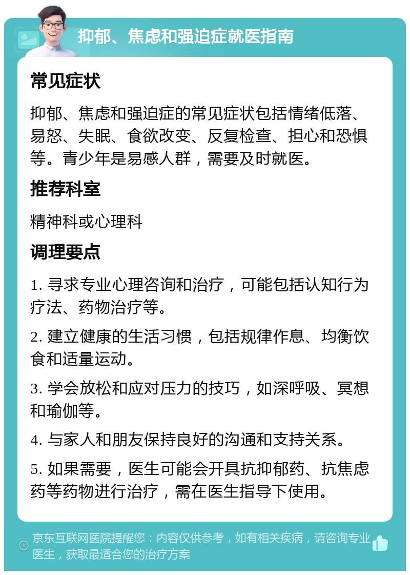 抑郁、焦虑和强迫症就医指南 常见症状 抑郁、焦虑和强迫症的常见症状包括情绪低落、易怒、失眠、食欲改变、反复检查、担心和恐惧等。青少年是易感人群，需要及时就医。 推荐科室 精神科或心理科 调理要点 1. 寻求专业心理咨询和治疗，可能包括认知行为疗法、药物治疗等。 2. 建立健康的生活习惯，包括规律作息、均衡饮食和适量运动。 3. 学会放松和应对压力的技巧，如深呼吸、冥想和瑜伽等。 4. 与家人和朋友保持良好的沟通和支持关系。 5. 如果需要，医生可能会开具抗抑郁药、抗焦虑药等药物进行治疗，需在医生指导下使用。