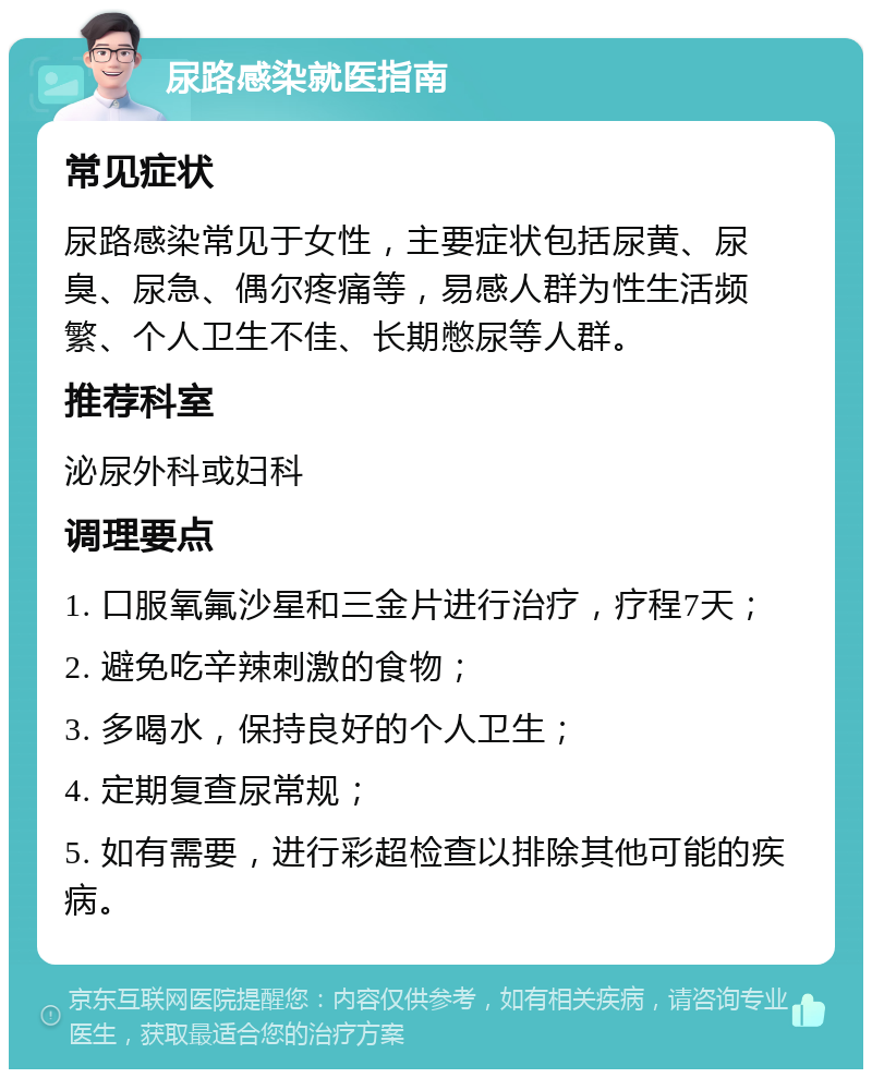 尿路感染就医指南 常见症状 尿路感染常见于女性，主要症状包括尿黄、尿臭、尿急、偶尔疼痛等，易感人群为性生活频繁、个人卫生不佳、长期憋尿等人群。 推荐科室 泌尿外科或妇科 调理要点 1. 口服氧氟沙星和三金片进行治疗，疗程7天； 2. 避免吃辛辣刺激的食物； 3. 多喝水，保持良好的个人卫生； 4. 定期复查尿常规； 5. 如有需要，进行彩超检查以排除其他可能的疾病。