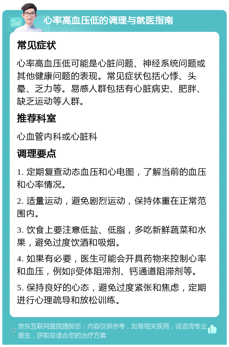 心率高血压低的调理与就医指南 常见症状 心率高血压低可能是心脏问题、神经系统问题或其他健康问题的表现。常见症状包括心悸、头晕、乏力等。易感人群包括有心脏病史、肥胖、缺乏运动等人群。 推荐科室 心血管内科或心脏科 调理要点 1. 定期复查动态血压和心电图，了解当前的血压和心率情况。 2. 适量运动，避免剧烈运动，保持体重在正常范围内。 3. 饮食上要注意低盐、低脂，多吃新鲜蔬菜和水果，避免过度饮酒和吸烟。 4. 如果有必要，医生可能会开具药物来控制心率和血压，例如β受体阻滞剂、钙通道阻滞剂等。 5. 保持良好的心态，避免过度紧张和焦虑，定期进行心理疏导和放松训练。