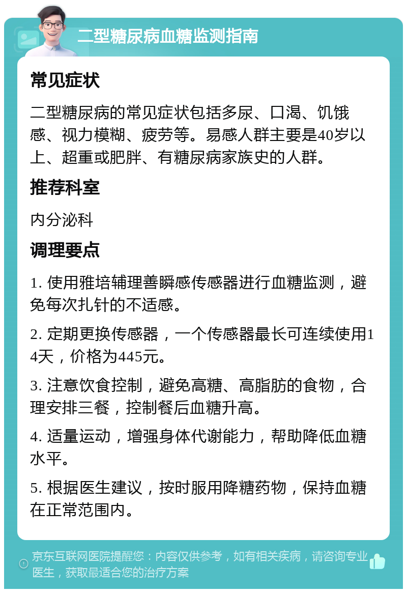 二型糖尿病血糖监测指南 常见症状 二型糖尿病的常见症状包括多尿、口渴、饥饿感、视力模糊、疲劳等。易感人群主要是40岁以上、超重或肥胖、有糖尿病家族史的人群。 推荐科室 内分泌科 调理要点 1. 使用雅培辅理善瞬感传感器进行血糖监测，避免每次扎针的不适感。 2. 定期更换传感器，一个传感器最长可连续使用14天，价格为445元。 3. 注意饮食控制，避免高糖、高脂肪的食物，合理安排三餐，控制餐后血糖升高。 4. 适量运动，增强身体代谢能力，帮助降低血糖水平。 5. 根据医生建议，按时服用降糖药物，保持血糖在正常范围内。