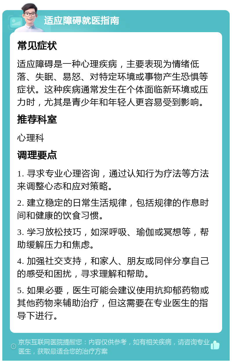 适应障碍就医指南 常见症状 适应障碍是一种心理疾病，主要表现为情绪低落、失眠、易怒、对特定环境或事物产生恐惧等症状。这种疾病通常发生在个体面临新环境或压力时，尤其是青少年和年轻人更容易受到影响。 推荐科室 心理科 调理要点 1. 寻求专业心理咨询，通过认知行为疗法等方法来调整心态和应对策略。 2. 建立稳定的日常生活规律，包括规律的作息时间和健康的饮食习惯。 3. 学习放松技巧，如深呼吸、瑜伽或冥想等，帮助缓解压力和焦虑。 4. 加强社交支持，和家人、朋友或同伴分享自己的感受和困扰，寻求理解和帮助。 5. 如果必要，医生可能会建议使用抗抑郁药物或其他药物来辅助治疗，但这需要在专业医生的指导下进行。