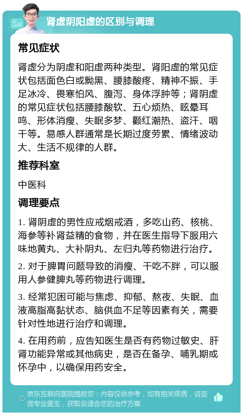 肾虚阴阳虚的区别与调理 常见症状 肾虚分为阴虚和阳虚两种类型。肾阳虚的常见症状包括面色白或黝黑、腰膝酸疼、精神不振、手足冰冷、畏寒怕风、腹泻、身体浮肿等；肾阴虚的常见症状包括腰膝酸软、五心烦热、眩晕耳鸣、形体消瘦、失眠多梦、颧红潮热、盗汗、咽干等。易感人群通常是长期过度劳累、情绪波动大、生活不规律的人群。 推荐科室 中医科 调理要点 1. 肾阴虚的男性应戒烟戒酒，多吃山药、核桃、海参等补肾益精的食物，并在医生指导下服用六味地黄丸、大补阴丸、左归丸等药物进行治疗。 2. 对于脾胃问题导致的消瘦、干吃不胖，可以服用人参健脾丸等药物进行调理。 3. 经常犯困可能与焦虑、抑郁、熬夜、失眠、血液高脂高黏状态、脑供血不足等因素有关，需要针对性地进行治疗和调理。 4. 在用药前，应告知医生是否有药物过敏史、肝肾功能异常或其他病史，是否在备孕、哺乳期或怀孕中，以确保用药安全。