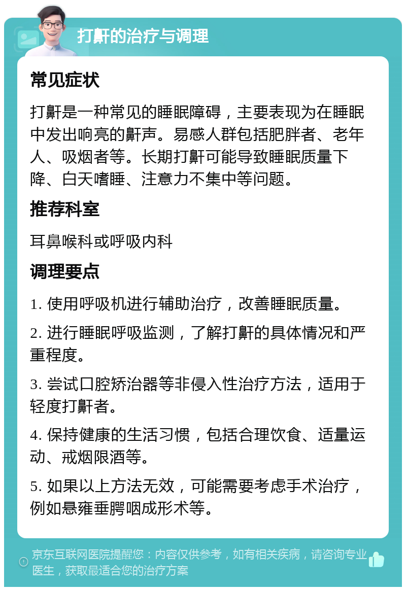 打鼾的治疗与调理 常见症状 打鼾是一种常见的睡眠障碍，主要表现为在睡眠中发出响亮的鼾声。易感人群包括肥胖者、老年人、吸烟者等。长期打鼾可能导致睡眠质量下降、白天嗜睡、注意力不集中等问题。 推荐科室 耳鼻喉科或呼吸内科 调理要点 1. 使用呼吸机进行辅助治疗，改善睡眠质量。 2. 进行睡眠呼吸监测，了解打鼾的具体情况和严重程度。 3. 尝试口腔矫治器等非侵入性治疗方法，适用于轻度打鼾者。 4. 保持健康的生活习惯，包括合理饮食、适量运动、戒烟限酒等。 5. 如果以上方法无效，可能需要考虑手术治疗，例如悬雍垂腭咽成形术等。