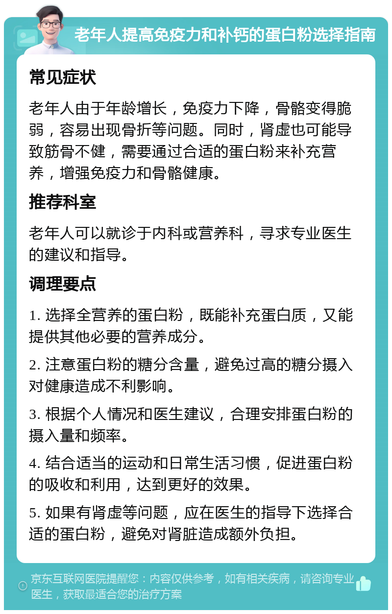 老年人提高免疫力和补钙的蛋白粉选择指南 常见症状 老年人由于年龄增长，免疫力下降，骨骼变得脆弱，容易出现骨折等问题。同时，肾虚也可能导致筋骨不健，需要通过合适的蛋白粉来补充营养，增强免疫力和骨骼健康。 推荐科室 老年人可以就诊于内科或营养科，寻求专业医生的建议和指导。 调理要点 1. 选择全营养的蛋白粉，既能补充蛋白质，又能提供其他必要的营养成分。 2. 注意蛋白粉的糖分含量，避免过高的糖分摄入对健康造成不利影响。 3. 根据个人情况和医生建议，合理安排蛋白粉的摄入量和频率。 4. 结合适当的运动和日常生活习惯，促进蛋白粉的吸收和利用，达到更好的效果。 5. 如果有肾虚等问题，应在医生的指导下选择合适的蛋白粉，避免对肾脏造成额外负担。