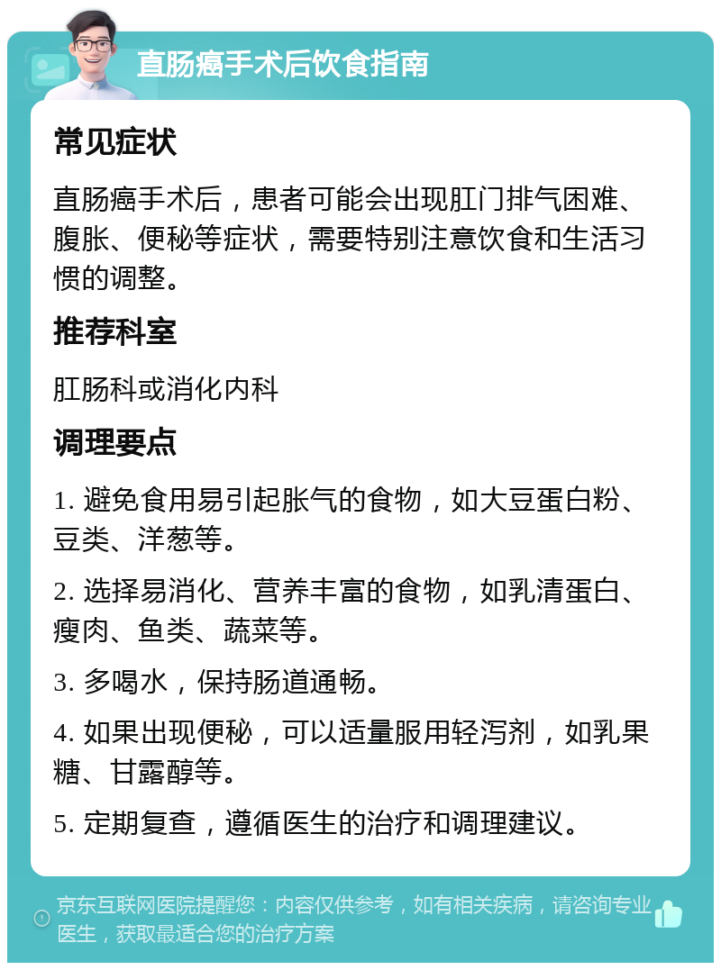 直肠癌手术后饮食指南 常见症状 直肠癌手术后，患者可能会出现肛门排气困难、腹胀、便秘等症状，需要特别注意饮食和生活习惯的调整。 推荐科室 肛肠科或消化内科 调理要点 1. 避免食用易引起胀气的食物，如大豆蛋白粉、豆类、洋葱等。 2. 选择易消化、营养丰富的食物，如乳清蛋白、瘦肉、鱼类、蔬菜等。 3. 多喝水，保持肠道通畅。 4. 如果出现便秘，可以适量服用轻泻剂，如乳果糖、甘露醇等。 5. 定期复查，遵循医生的治疗和调理建议。