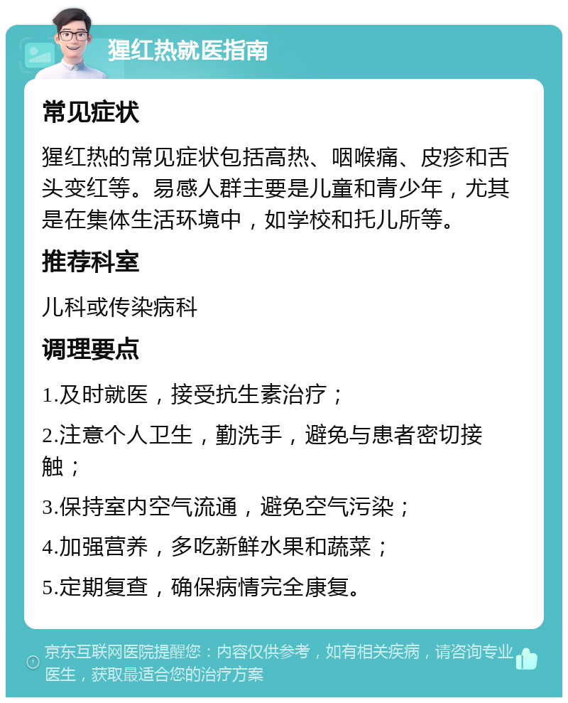 猩红热就医指南 常见症状 猩红热的常见症状包括高热、咽喉痛、皮疹和舌头变红等。易感人群主要是儿童和青少年，尤其是在集体生活环境中，如学校和托儿所等。 推荐科室 儿科或传染病科 调理要点 1.及时就医，接受抗生素治疗； 2.注意个人卫生，勤洗手，避免与患者密切接触； 3.保持室内空气流通，避免空气污染； 4.加强营养，多吃新鲜水果和蔬菜； 5.定期复查，确保病情完全康复。